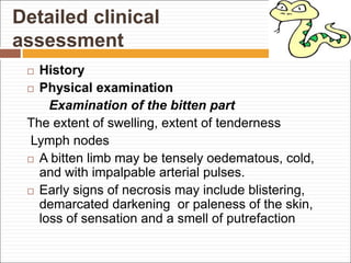 Detailed clinical
assessment
 History
 Physical examination
Examination of the bitten part
The extent of swelling, extent of tenderness
Lymph nodes
 A bitten limb may be tensely oedematous, cold,
and with impalpable arterial pulses.
 Early signs of necrosis may include blistering,
demarcated darkening or paleness of the skin,
loss of sensation and a smell of putrefaction
 