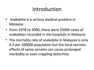 Introduction
• Snakebite is a serious medical problem in
  Malaysia
• From 1978 to 2000, there were 55000 cases of
  snakebites recorded in the hospitals in Malaysia
• The mortality rate of snakebite in Malaysia is only
  0.3 per 100000 population but the local necrotic
  effects of some venoms can cause prolonged
  morbidity or even crippling deformity
 