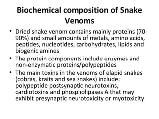 Biochemical composition of Snake
              Venoms
• Dried snake venom contains mainly proteins (70-
  90%) and small amounts of metals, amino acids,
  peptides, nucleotides, carbohydrates, lipids and
  biogenic amines
• The protein components include enzymes and
  non-enzymatic proteins/polypeptides
• The main toxins in the venoms of elapid snakes
  (cobras, kraits and sea snakes) include:
  polypeptide postsynaptic neurotoxins,
  cardiotoxins and phospholipases A that may
  exhibit presynaptic neurotoxicity or myotoxicity
 
