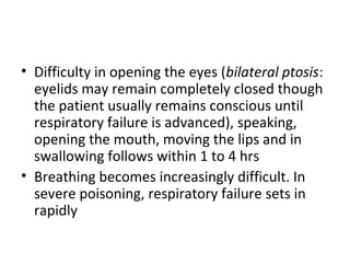 • Difficulty in opening the eyes (bilateral ptosis:
  eyelids may remain completely closed though
  the patient usually remains conscious until
  respiratory failure is advanced), speaking,
  opening the mouth, moving the lips and in
  swallowing follows within 1 to 4 hrs
• Breathing becomes increasingly difficult. In
  severe poisoning, respiratory failure sets in
  rapidly
 