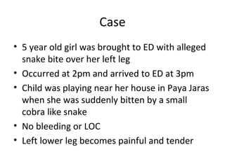 Case
• 5 year old girl was brought to ED with alleged
  snake bite over her left leg
• Occurred at 2pm and arrived to ED at 3pm
• Child was playing near her house in Paya Jaras
  when she was suddenly bitten by a small
  cobra like snake
• No bleeding or LOC
• Left lower leg becomes painful and tender
 