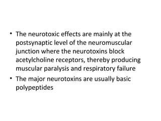 • The neurotoxic effects are mainly at the
  postsynaptic level of the neuromuscular
  junction where the neurotoxins block
  acetylcholine receptors, thereby producing
  muscular paralysis and respiratory failure
• The major neurotoxins are usually basic
  polypeptides
 
