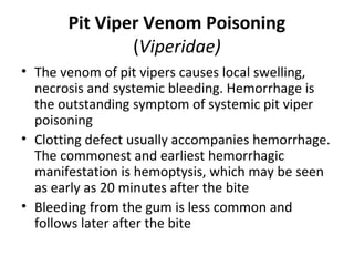 Pit Viper Venom Poisoning
               (Viperidae)
• The venom of pit vipers causes local swelling,
  necrosis and systemic bleeding. Hemorrhage is
  the outstanding symptom of systemic pit viper
  poisoning
• Clotting defect usually accompanies hemorrhage.
  The commonest and earliest hemorrhagic
  manifestation is hemoptysis, which may be seen
  as early as 20 minutes after the bite
• Bleeding from the gum is less common and
  follows later after the bite
 