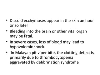 • Discoid ecchymoses appear in the skin an hour
  or so later
• Bleeding into the brain or other vital organ
  may be fatal.
• In severe cases, loss of blood may lead to
  hypovolemic shock
• In Malayan pit viper bite, the clotting defect is
  primarily due to thrombocytopenia
  aggravated by defibrination syndrome
 