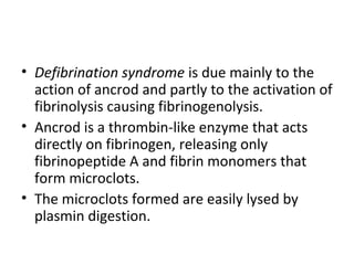 • Defibrination syndrome is due mainly to the
  action of ancrod and partly to the activation of
  fibrinolysis causing fibrinogenolysis.
• Ancrod is a thrombin-like enzyme that acts
  directly on fibrinogen, releasing only
  fibrinopeptide A and fibrin monomers that
  form microclots.
• The microclots formed are easily lysed by
  plasmin digestion.
 