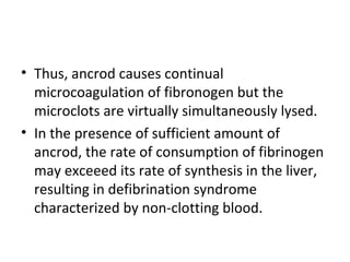• Thus, ancrod causes continual
  microcoagulation of fibronogen but the
  microclots are virtually simultaneously lysed.
• In the presence of sufficient amount of
  ancrod, the rate of consumption of fibrinogen
  may exceeed its rate of synthesis in the liver,
  resulting in defibrination syndrome
  characterized by non-clotting blood.
 