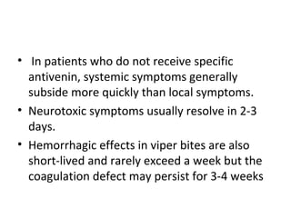 • In patients who do not receive specific
  antivenin, systemic symptoms generally
  subside more quickly than local symptoms.
• Neurotoxic symptoms usually resolve in 2-3
  days.
• Hemorrhagic effects in viper bites are also
  short-lived and rarely exceed a week but the
  coagulation defect may persist for 3-4 weeks
 