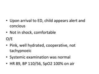 • Upon arrival to ED, child appears alert and
  concious
• Not in shock, comfortable
O/E
• Pink, well hydrated, cooperative, not
  tachypnoeic
• Systemic examination was normal
• HR 89, BP 110/56, SpO2 100% on air
 