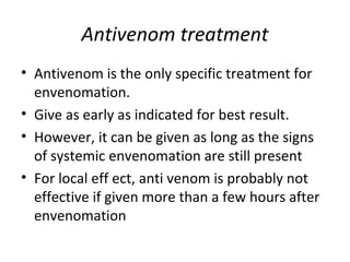 Antivenom treatment
• Antivenom is the only specific treatment for
  envenomation.
• Give as early as indicated for best result.
• However, it can be given as long as the signs
  of systemic envenomation are still present
• For local eff ect, anti venom is probably not
  effective if given more than a few hours after
  envenomation
 