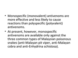 • Monospecific (monovalent) antivenoms are
  more effective and less likely to cause
  reactions than polyspecific (polyvalent)
  antivenoms.
• At present, however, monospecific
  antivenoms are available only against the
  three common types of Malaysian poisonous
  snakes (anti-Malayan pit viper, anti-Malayan
  cobra and anti-Enhydrina schistosa).
 