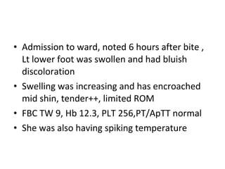 • Admission to ward, noted 6 hours after bite ,
  Lt lower foot was swollen and had bluish
  discoloration
• Swelling was increasing and has encroached
  mid shin, tender++, limited ROM
• FBC TW 9, Hb 12.3, PLT 256,PT/ApTT normal
• She was also having spiking temperature
 