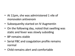 • At 11pm, she was administered 1 vile of
  monovalen antivenom
• Subsequenlty started on IV Augmentin
• On the following day, noted that swelling was
  static and fever was slowly subsiding
• BP remains stable
• Serial FBC and coagulation profile remains
  normal
• Child remains alert and comfortable
 