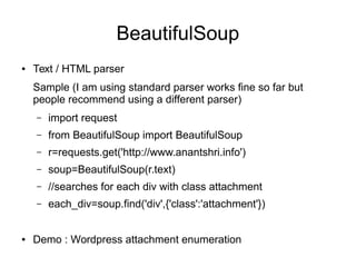 BeautifulSoup
● Text / HTML parser
Sample (I am using standard parser works fine so far but
people recommend using a different parser)
– import request
– from BeautifulSoup import BeautifulSoup
– r=requests.get('http://www.anantshri.info')
– soup=BeautifulSoup(r.text)
– //searches for each div with class attachment
– each_div=soup.find('div',{'class':'attachment'})
● Demo : Wordpress attachment enumeration
 