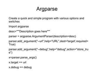Argparse
Create a quick and simple program with various options and
switches
Import argparse
desc="""Description goes here"""
parser = argparse.ArgumentParser(description=desc)
parser.add_argument("--url",help="URL",dest='target',required=
True)
parser.add_argument("--debug",help="debug",action="store_tru
e")
x=parser.parse_args()
x.target == url
x.debug == debug
 