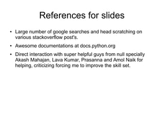 References for slides
● Large number of google searches and head scratching on
various stackoverflow post's.
● Awesome documentations at docs.python.org
● Direct interaction with super helpful guys from null specially
Akash Mahajan, Lava Kumar, Prasanna and Amol Naik for
helping, criticizing forcing me to improve the skill set.
 