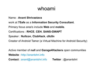 whoami
Name : Anant Shrivastava
work at 7Safe as a Information Security Consultant.
Primary focus area's include Web and mobile.
Certifications : RHCE, CEH, SANS-GWAPT
Speaker : Nullcon, ClubHack, c0c0n
Creator of Android Tamer (a Virtual Machine for Android Security)
Active member of null and Garage4Hackers open communities
Website : http://anantshri.info
Contact : anant@anantshri.info Twitter : @anantshri
 