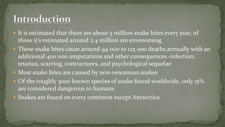  It is estimated that there are about 5 million snake bites every year, of
those it’s estimated around 2.4 million are envenoming
 These snake bites cause around 94 000 to 125 000 deaths annually with an
additional 400 000 amputations and other consequences -infection,
tetanus, scarring, contractures, and psychological sequelae
 Most snake bites are caused by non-venomous snakes
 Of the roughly 3000 known species of snake found worldwide, only 15%
are considered dangerous to humans
 Snakes are found on every continent except Antarctica
 