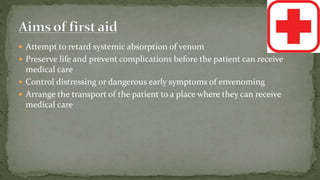  Attempt to retard systemic absorption of venom
 Preserve life and prevent complications before the patient can receive
medical care
 Control distressing or dangerous early symptoms of envenoming
 Arrange the transport of the patient to a place where they can receive
medical care
 