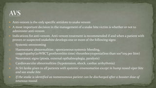  Anti-venom is the only specific antidote to snake venom
 A most important decision in the management of a snake bite victim is whether or not to
administer anti-venom
 Indications for anti-venom. Anti-venom treatment is recommended if and when a patient with
proven or suspected snakebite develops one or more of the following signs
1. Systemic envenoming
2. Haemostatic abnormalities : spontaneous systemic bleeding,
coagulopathy(20WBCT,prothrombin time) thrombocytopenia(less than 100*109 per litre)
3. Neurotoxic signs (ptosis, external opthalmoplegia, paralysis)
4. Cardiovascular abnormalities (hypotension, shock, cardiac arrhythmia)
 In Sri lanka given to all patients with systemic envenomation except in hump nosed viper bite
and sea snake bite
 If the snake is identified as nonvenomous patient can be discharged after a booster dose of
tetanous toxoid.
 