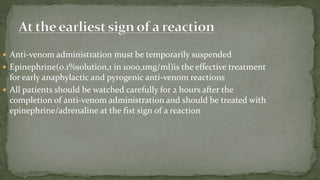  Anti-venom administration must be temporarily suspended
 Epinephrine(0.1%solution,1 in 1000,1mg/ml)is the effective treatment
for early anaphylactic and pyrogenic anti-venom reactions
 All patients should be watched carefully for 2 hours after the
completion of anti-venom administration and should be treated with
epinephrine/adrenaline at the fist sign of a reaction
 