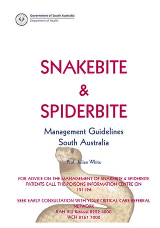 1
SNAKEBITE & SPIDERBITE GUIDELINES - South Australia
SNAKEBITE
&
SPIDERBITE
Management Guidelines
South Australia
Prof. Julian White
FOR ADVICE ON THE MANAGEMENT OF SNAKEBITE & SPIDERBITE
PATIENTS CALL THE POISONS INFORMATION CENTRE ON
131126
SEEK EARLY CONSULTATION WITH YOUR CRITICAL CARE REFERRAL
NETWORK
RAH ICU Retrieval 8222 4000
WCH 8161 7000
 
