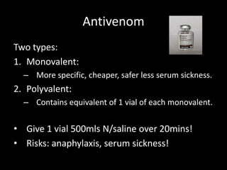 Antivenom
Two types:
1. Monovalent:
– More specific, cheaper, safer less serum sickness.
2. Polyvalent:
– Contains equivalent of 1 vial of each monovalent.
• Give 1 vial 500mls N/saline over 20mins!
• Risks: anaphylaxis, serum sickness!
 
