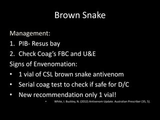 Brown Snake
Management:
1. PIB- Resus bay
2. Check Coag’s FBC and U&E
Signs of Envenomation:
• 1 vial of CSL brown snake antivenom
• Serial coag test to check if safe for D/C
• New recommendation only 1 vial!
• White, I. Buckley, N. (2012) Antivenom Update. Australian Prescriber (35, 5).
 