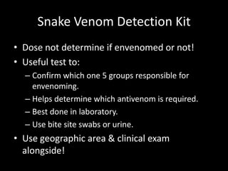 Snake Venom Detection Kit
• Dose not determine if envenomed or not!
• Useful test to:
– Confirm which one 5 groups responsible for
envenoming.
– Helps determine which antivenom is required.
– Best done in laboratory.
– Use bite site swabs or urine.
• Use geographic area & clinical exam
alongside!
 