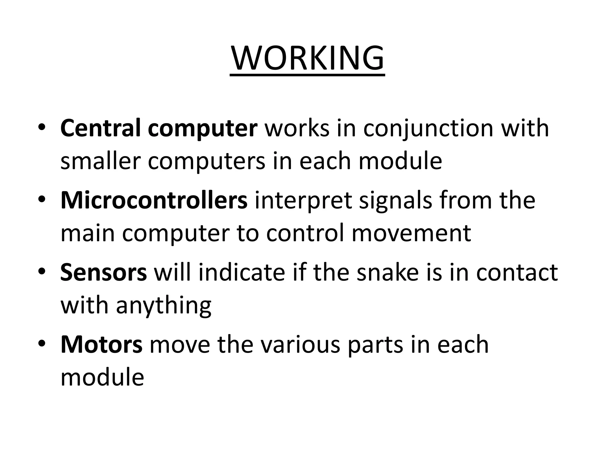 WORKING
• Central computer works in conjunction with
smaller computers in each module
• Microcontrollers interpret signals from the
main computer to control movement
• Sensors will indicate if the snake is in contact
with anything
• Motors move the various parts in each
module
 
