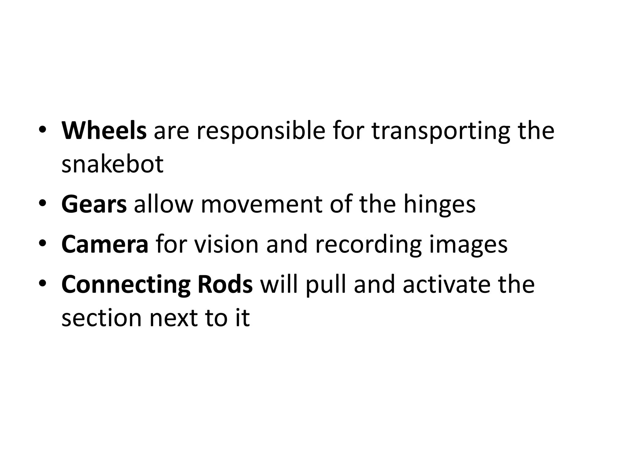 • Wheels are responsible for transporting the
snakebot
• Gears allow movement of the hinges
• Camera for vision and recording images
• Connecting Rods will pull and activate the
section next to it
 