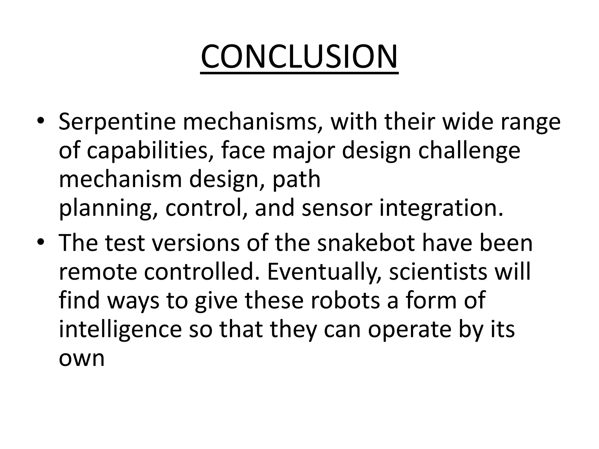 CONCLUSION
• Serpentine mechanisms, with their wide range
of capabilities, face major design challenge
mechanism design, path
planning, control, and sensor integration.
• The test versions of the snakebot have been
remote controlled. Eventually, scientists will
find ways to give these robots a form of
intelligence so that they can operate by its
own
 
