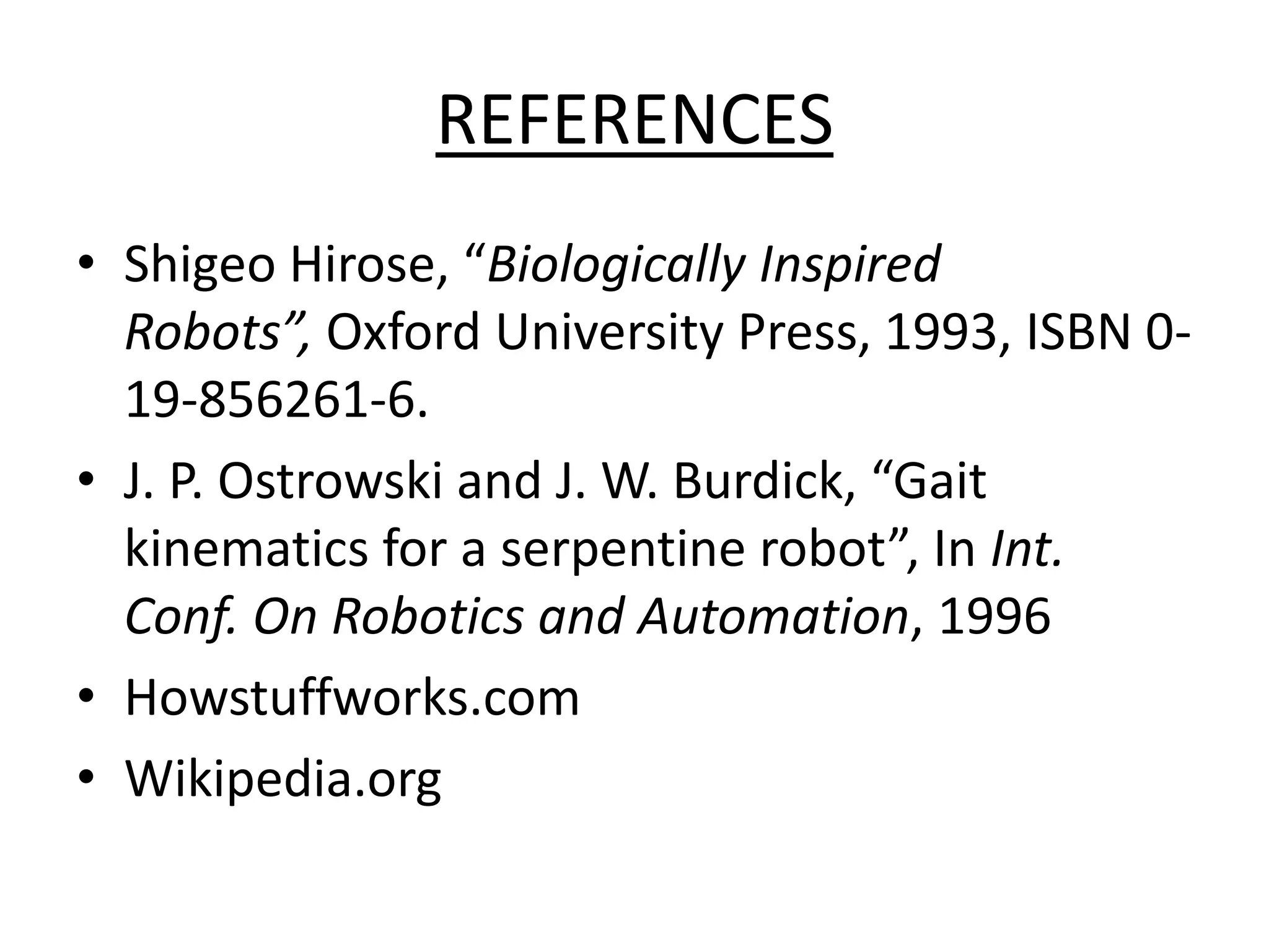 REFERENCES
• Shigeo Hirose, “Biologically Inspired
Robots”, Oxford University Press, 1993, ISBN 0-
19-856261-6.
• J. P. Ostrowski and J. W. Burdick, “Gait
kinematics for a serpentine robot”, In Int.
Conf. On Robotics and Automation, 1996
• Howstuffworks.com
• Wikipedia.org
 
