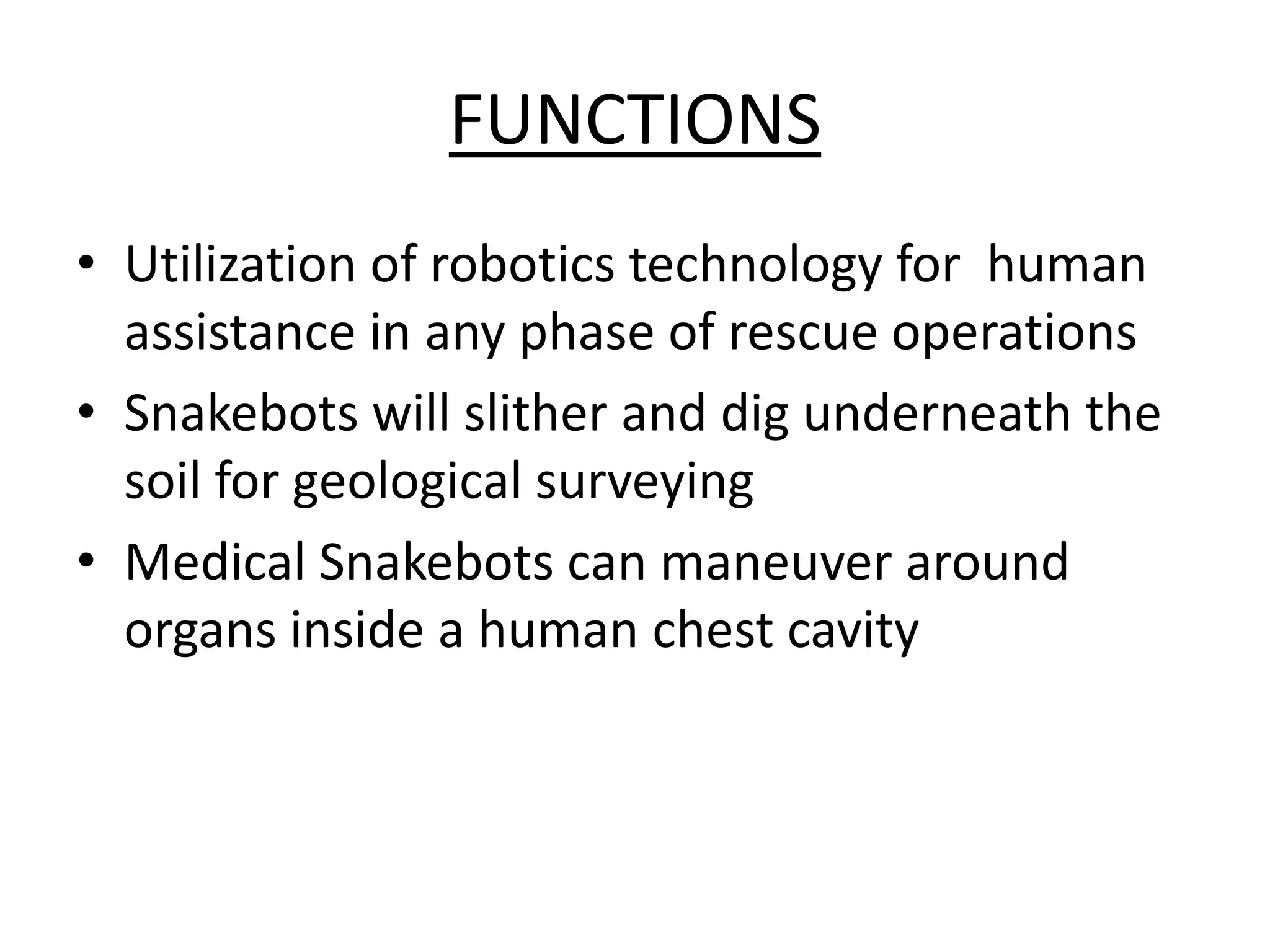 FUNCTIONS
• Utilization of robotics technology for human
assistance in any phase of rescue operations
• Snakebots will slither and dig underneath the
soil for geological surveying
• Medical Snakebots can maneuver around
organs inside a human chest cavity
 
