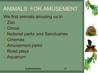 ANIMALS FOR AMUSEMENT
We find animals amusing us in
 Zoo
 Circus
 National parks and Sanctuaries
 Cinemas
 Amusement parks
 Road plays
 Aquarium

          prabhadiwakar      15
 
