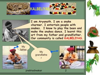 I am Aryanath. I am a snake
         charmer. I entertain people with
         snakes. I know to play the been and
         make the snakes dance. I learnt this
         art from my father and grandfather.
         Our community is called KALBELIYAS.


  My
father
                My
            grandfathe
                 r




     prabhadiwakar              2
 