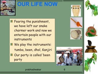OUR LIFE NOW


Fearing the punishment,
we have left our snake
charmer work and now we
entertain people with our
instruments
We play the instruments:
tumba, been, dhol, Kanjiri
Our party is called ‘been
party


       prabhadiwakar         6
 