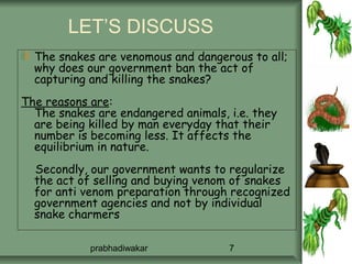 LET’S DISCUSS
  The snakes are venomous and dangerous to all;
  why does our government ban the act of
  capturing and killing the snakes?
The reasons are:
  The snakes are endangered animals, i.e. they
  are being killed by man everyday that their
  number is becoming less. It affects the
  equilibrium in nature.
  Secondly, our government wants to regularize
  the act of selling and buying venom of snakes
  for anti venom preparation through recognized
  government agencies and not by individual
  snake charmers

            prabhadiwakar            7
 