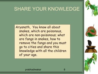 SHARE YOUR KNOWLEDGE


Aryanath, You know all about
  snakes, which are poisonous,
  which are non-poisonous; what
  are fangs in snakes, how to
  remove the fangs and you must
  go to cities and share this
  knowledge with all the children
  of your age.



      prabhadiwakar            8
 