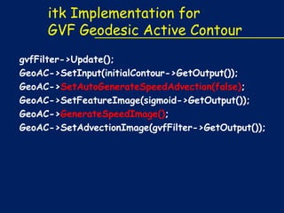itk Implementation for
GVF Geodesic Active Contour
gvfFilter->Update();
GeoAC->SetInput(initialContour->GetOutput());
GeoAC->SetAutoGenerateSpeedAdvection(false);
GeoAC->SetFeatureImage(sigmoid->GetOutput());
GeoAC->GenerateSpeedImage();
GeoAC->SetAdvectionImage(gvfFilter->GetOutput());

 