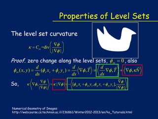 Properties of Level Sets
The level set curvature
Css =div

|

|

Proof. zero change along the level sets,
ss

So,

( x, y )

d
( x xs
ds
,

|

|

y

|

ys )
|

[


,T

d
ds
x

xx s

xy

ys ,

ss


,T

d
ds
x

xy s

yy

ys ],

|

0 , also


, N

|

Numerical Geometry of Images:
http://webcourse.cs.technion.ac.il/236861/Winter2012-2013/en/ho_Tutorials.html

 