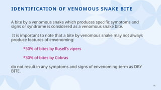 15
IDENTIFICATION OF VENOMOUS SNAKE BITE
A bite by a venomous snake which produces specific symptoms and
signs or syndrome is considered as a venomous snake bite.
It is important to note that a bite by venomous snake may not always
produce features of envenoming:
*50% of bites by Rusell’s vipers
*30% of bites by Cobras
do not result in any symptoms and signs of envenoming-term as DRY
BITE.
 