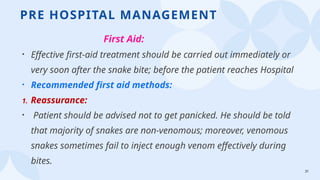 31
PRE HOSPITAL MANAGEMENT
First Aid:
• Effective first-aid treatment should be carried out immediately or
very soon after the snake bite; before the patient reaches Hospital
• Recommended first aid methods:
1. Reassurance:
• Patient should be advised not to get panicked. He should be told
that majority of snakes are non-venomous; moreover, venomous
snakes sometimes fail to inject enough venom effectively during
bites.
 