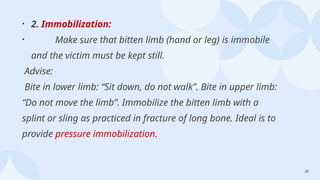 32
• 2. Immobilization:
• Make sure that bitten limb (hand or leg) is immobile
and the victim must be kept still.
Advise:
Bite in lower limb: “Sit down, do not walk”. Bite in upper limb:
“Do not move the limb”. Immobilize the bitten limb with a
splint or sling as practiced in fracture of long bone. Ideal is to
provide pressure immobilization.
 