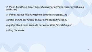 35
7. If non-breathing, insert an oral airway or perform rescue breathing if
necessary.
8. If the snake is killed somehow, bring it to hospital. Be
careful and do not handle snakes bare handedly as they
might pretend to be dead. Do not waste time for catching or
killing the snake.
 