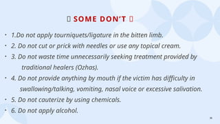 36
🚫 SOME DON’T 🚫
• 1.Do not apply tourniquets/ligature in the bitten limb.
• 2. Do not cut or prick with needles or use any topical cream.
• 3. Do not waste time unnecessarily seeking treatment provided by
traditional healers (Ozhas).
• 4. Do not provide anything by mouth if the victim has difficulty in
swallowing/talking, vomiting, nasal voice or excessive salivation.
• 5. Do not cauterize by using chemicals.
• 6. Do not apply alcohol.
 