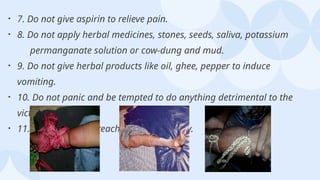 • 7. Do not give aspirin to relieve pain.
• 8. Do not apply herbal medicines, stones, seeds, saliva, potassium
permanganate solution or cow-dung and mud.
• 9. Do not give herbal products like oil, ghee, pepper to induce
vomiting.
• 10. Do not panic and be tempted to do anything detrimental to the
victim.
• 11. Do not delay in reaching health facility.
 