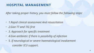 38
HOSPITAL MANAGEMENT
After taking proper history, you must follow the following steps:
• 1.Rapid clinical assessment And resuscitation
• 2.Give TT and TIG first
• 3. Approach for specific treatment
• 4.Give antibiotic if there is possibility of infection
• 5. If neurological or severe haematological involvement
consider ICU support.
 