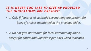 42
IT IS NEVER TOO LATE TO GIVE AV PROVIDED
THE INDICATIONS ARE PRESENT:
• 1. Only if features of systemic envenoming are present for
bites of snakes mentioned in the previous slides.
• 2. Do not give antivenom for local envenoming alone,
except for cobra and Russell’s viper bites when indicated
 