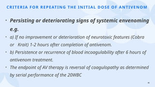 46
CRITERIA FOR REPEATING THE INITIAL DOSE OF ANTIVENOM
• Persisting or deteriorating signs of systemic envenoming
e.g.
• a) If no improvement or deterioration of neurotoxic features (Cobra
or Krait) 1-2 hours after completion of antivenom.
• b) Persistence or recurrence of blood incoagulability after 6 hours of
antivenom treatment.
• The endpoint of AV therapy is reversal of coagulopathy as determined
by serial performance of the 20WBC
 