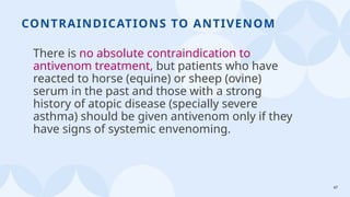 47
CONTRAINDICATIONS TO ANTIVENOM
There is no absolute contraindication to
antivenom treatment, but patients who have
reacted to horse (equine) or sheep (ovine)
serum in the past and those with a strong
history of atopic disease (specially severe
asthma) should be given antivenom only if they
have signs of systemic envenoming.
 